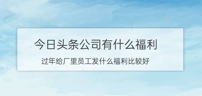 今日头条公司有什么福利 过年给厂里员工发什么福利比较好？